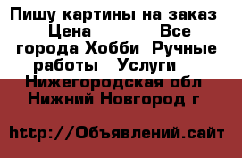 Пишу картины на заказ › Цена ­ 6 000 - Все города Хобби. Ручные работы » Услуги   . Нижегородская обл.,Нижний Новгород г.